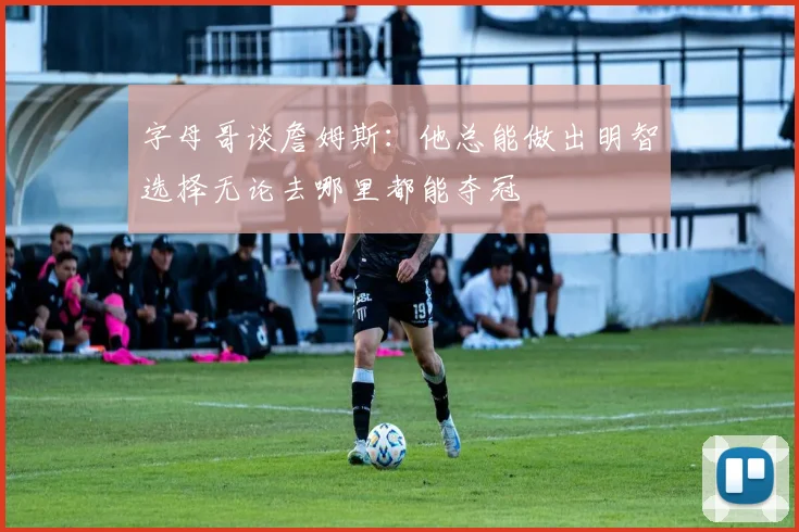 字母哥谈詹姆斯：他总能做出明智选择无论去哪里都能夺冠