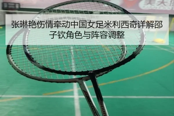 张琳艳伤情牵动中国女足米利西奇详解邵子钦角色与阵容调整